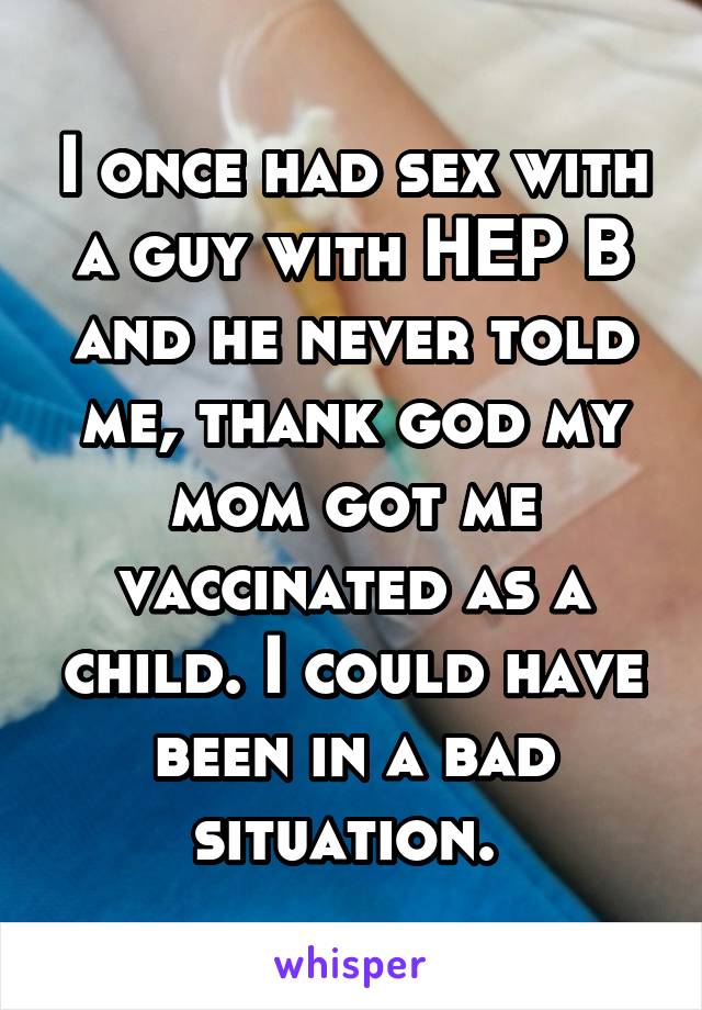 I once had sex with a guy with HEP B and he never told me, thank god my mom got me vaccinated as a child. I could have been in a bad situation. 
