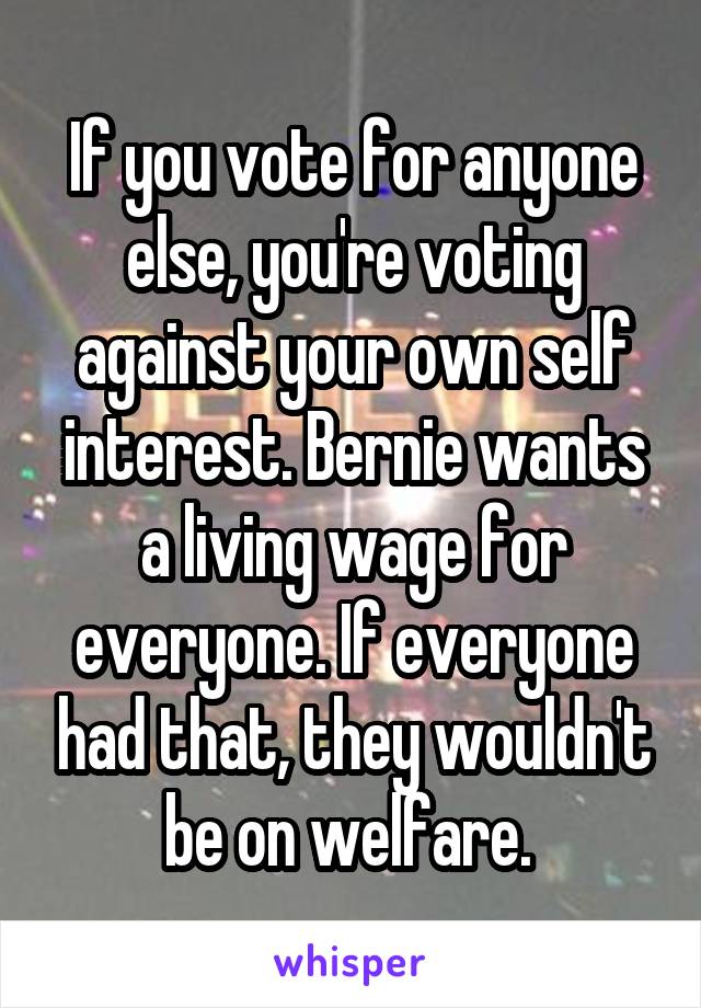 If you vote for anyone else, you're voting against your own self interest. Bernie wants a living wage for everyone. If everyone had that, they wouldn't be on welfare. 