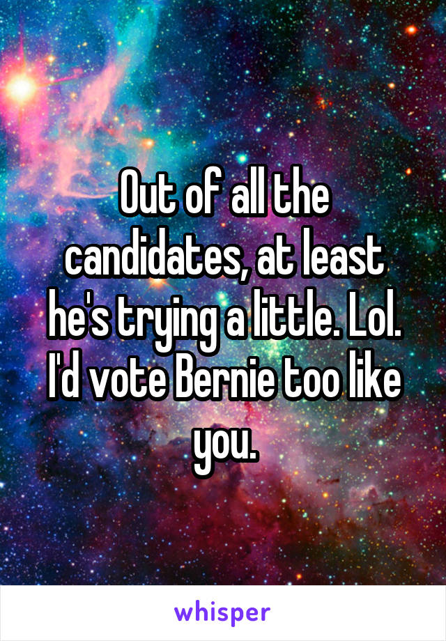 Out of all the candidates, at least he's trying a little. Lol. I'd vote Bernie too like you.