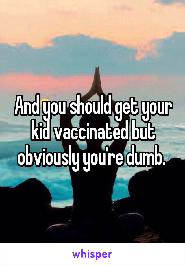 And you should get your kid vaccinated but obviously you're dumb. 