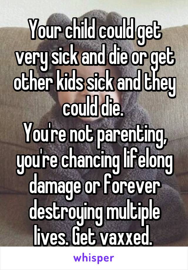 Your child could get very sick and die or get other kids sick and they could die. 
You're not parenting, you're chancing lifelong damage or forever destroying multiple lives. Get vaxxed. 