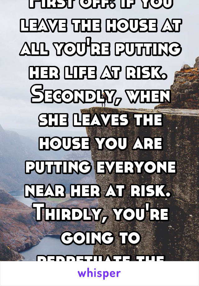 First off: if you leave the house at all you're putting her life at risk. 
Secondly, when she leaves the house you are putting everyone near her at risk. 
Thirdly, you're going to perpetuate the cycle