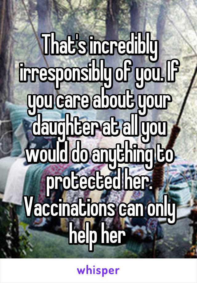 That's incredibly irresponsibly of you. If you care about your daughter at all you would do anything to protected her. Vaccinations can only help her 