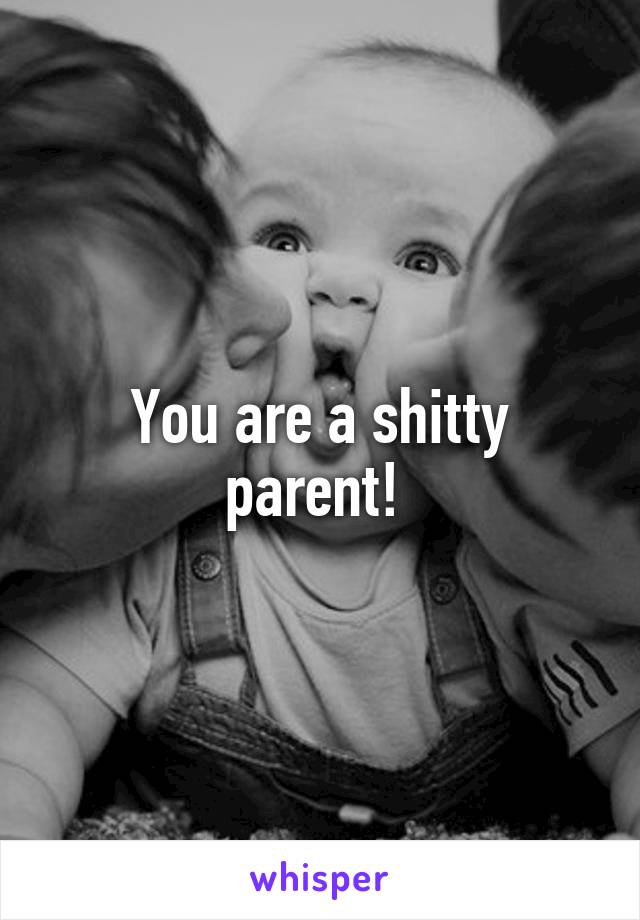 You are a shitty parent! 