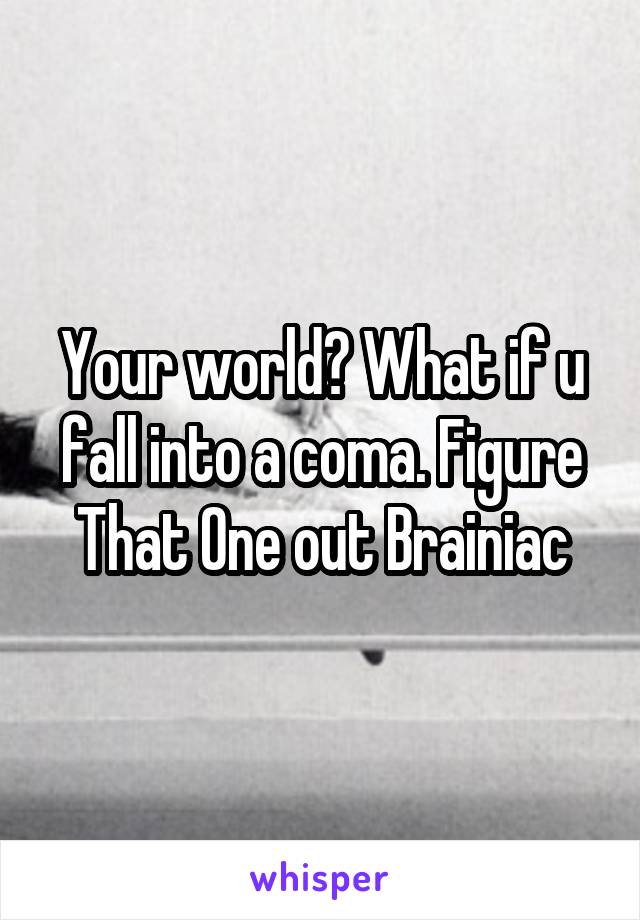 Your world? What if u fall into a coma. Figure That One out Brainiac