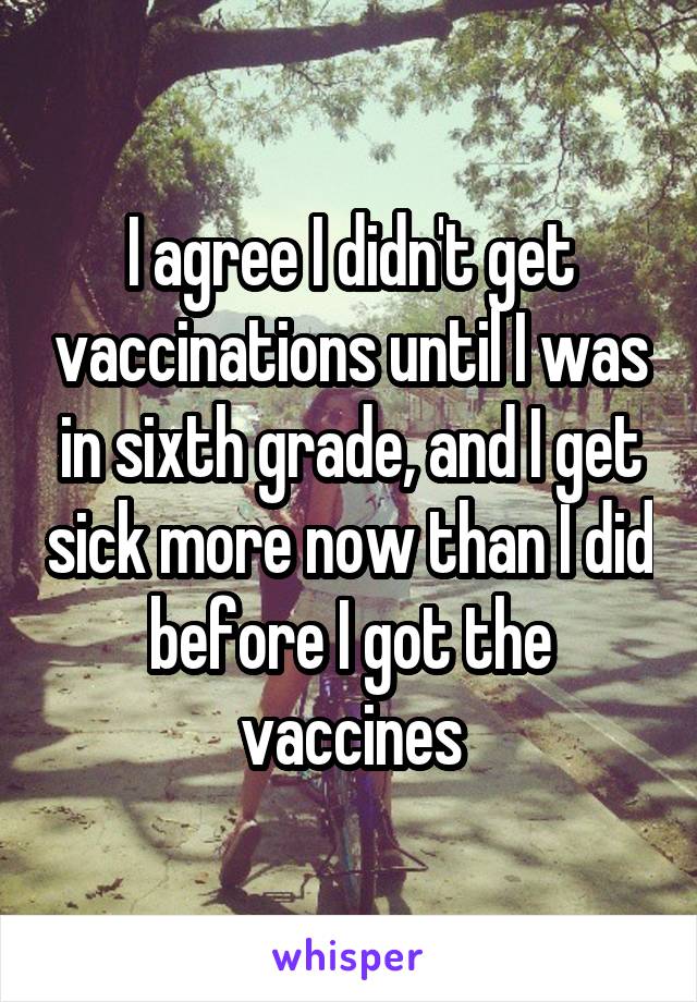 I agree I didn't get vaccinations until I was in sixth grade, and I get sick more now than I did before I got the vaccines