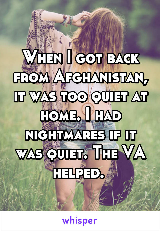 When I got back from Afghanistan, it was too quiet at home. I had nightmares if it was quiet. The VA helped. 