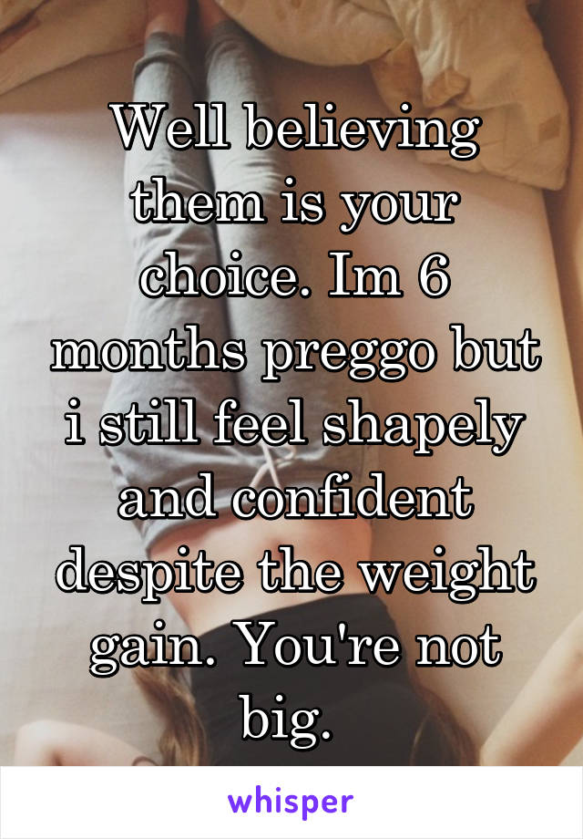 Well believing them is your choice. Im 6 months preggo but i still feel shapely and confident despite the weight gain. You're not big. 