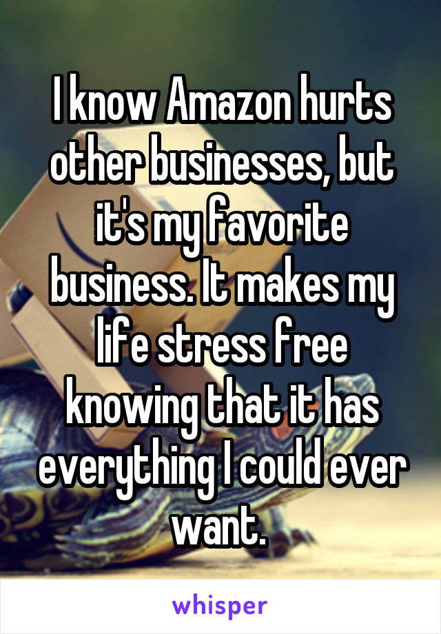 I know Amazon hurts other businesses, but it's my favorite business. It makes my life stress free knowing that it has everything I could ever want. 
