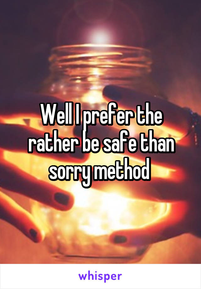 Well I prefer the rather be safe than sorry method 