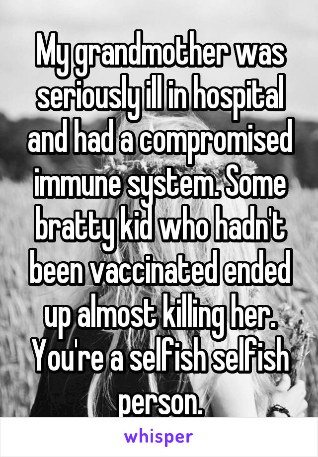 My grandmother was seriously ill in hospital and had a compromised immune system. Some bratty kid who hadn't been vaccinated ended up almost killing her. You're a selfish selfish person.