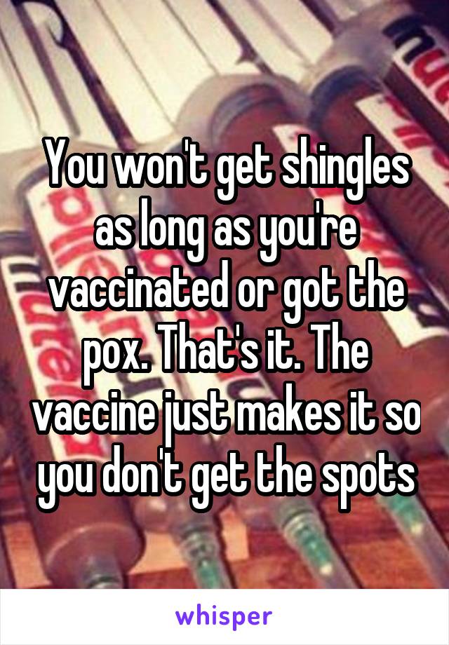 You won't get shingles as long as you're vaccinated or got the pox. That's it. The vaccine just makes it so you don't get the spots