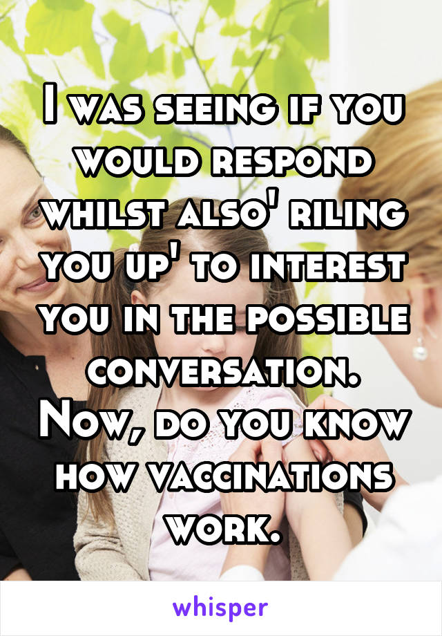 I was seeing if you would respond whilst also' riling you up' to interest you in the possible conversation. Now, do you know how vaccinations work.