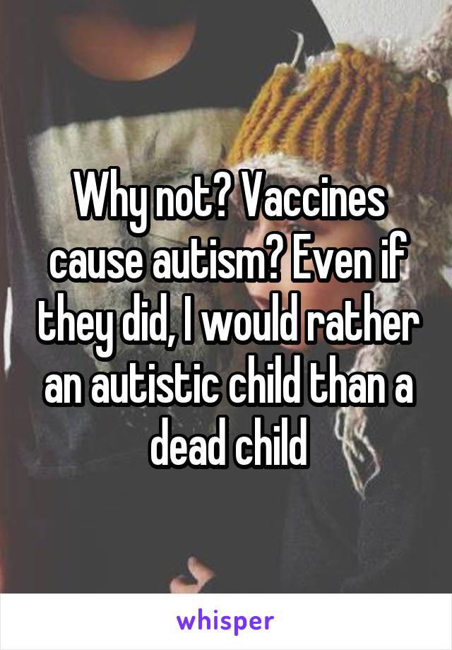 Why not? Vaccines cause autism? Even if they did, I would rather an autistic child than a dead child