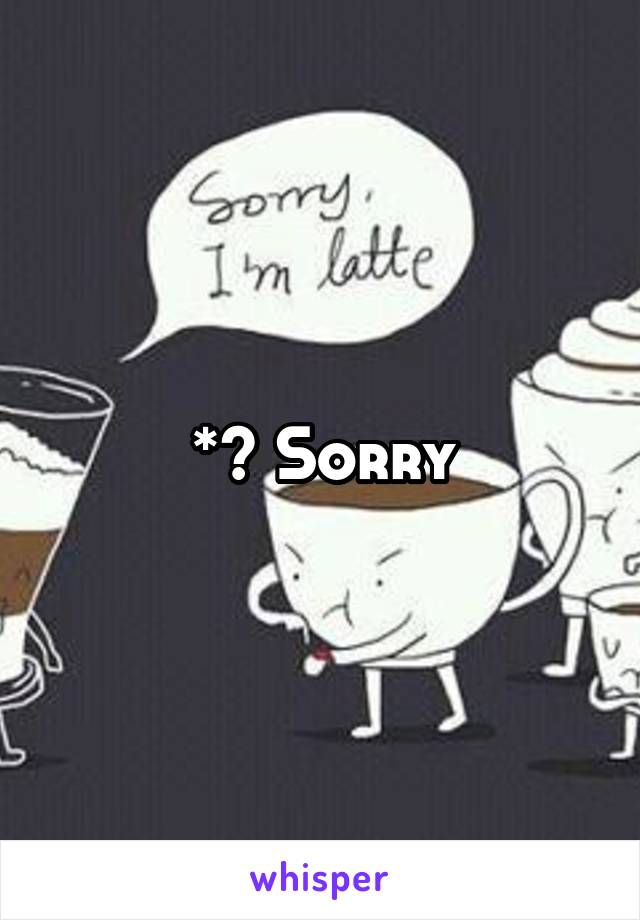 *? Sorry