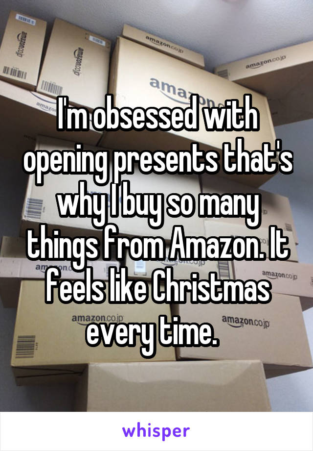 I'm obsessed with opening presents that's why I buy so many things from Amazon. It feels like Christmas every time.  