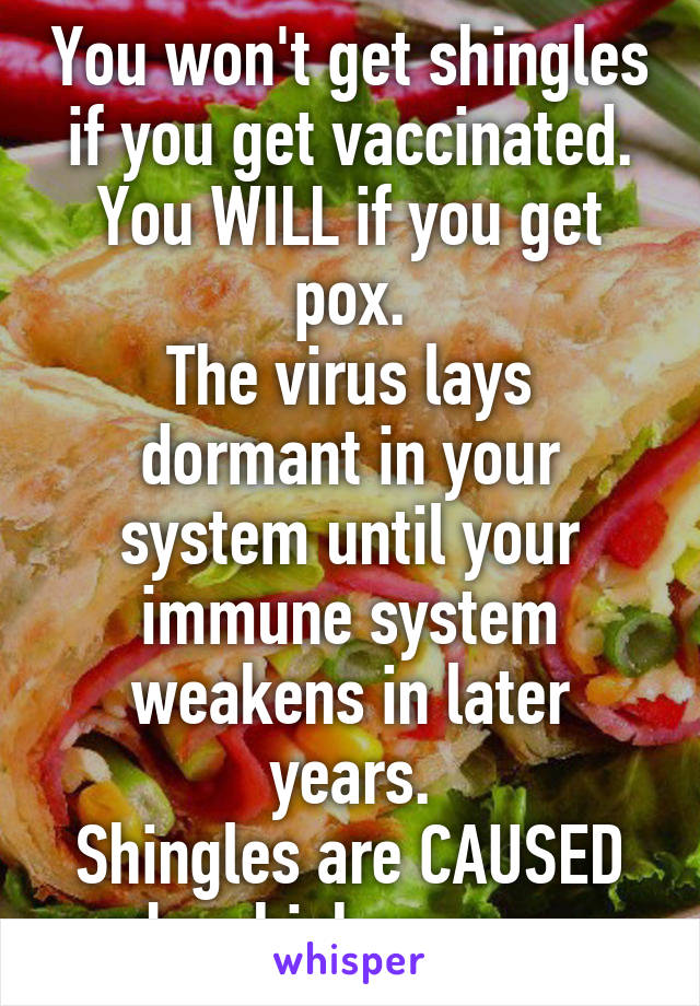 You won't get shingles if you get vaccinated.
You WILL if you get pox.
The virus lays dormant in your system until your immune system weakens in later years.
Shingles are CAUSED by chicken pox.