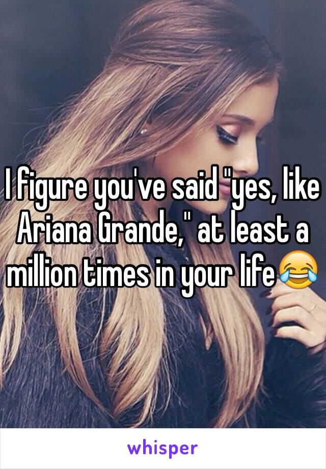 I figure you've said "yes, like Ariana Grande," at least a million times in your life😂