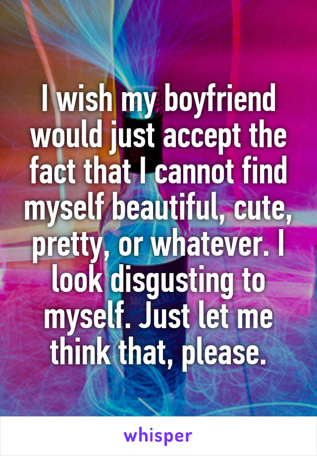 I wish my boyfriend would just accept the fact that I cannot find myself beautiful, cute, pretty, or whatever. I look disgusting to myself. Just let me think that, please.