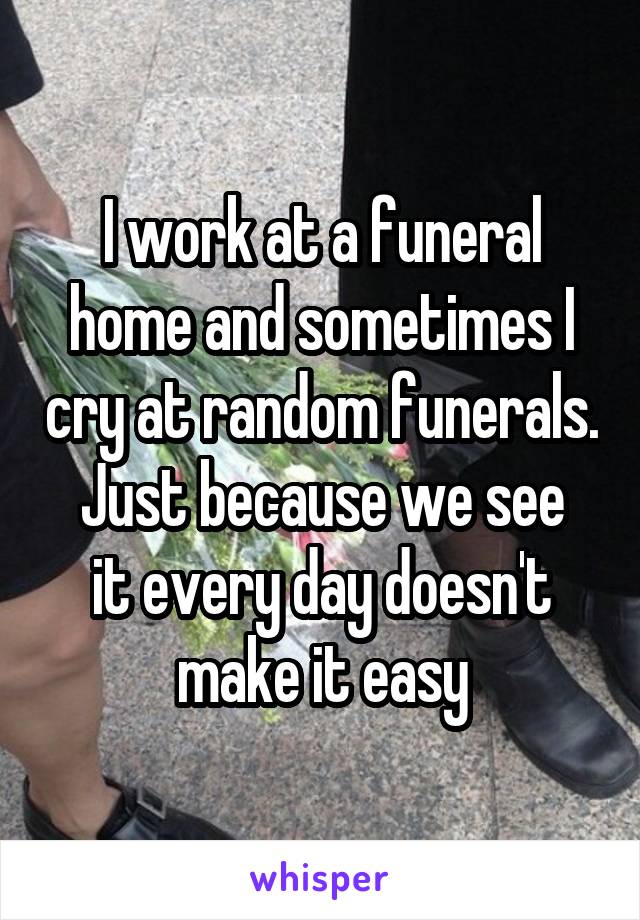 I work at a funeral home and sometimes I cry at random funerals.
Just because we see it every day doesn't make it easy