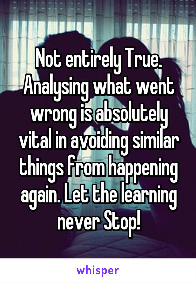 Not entirely True. Analysing what went wrong is absolutely vital in avoiding similar things from happening again. Let the learning never Stop!