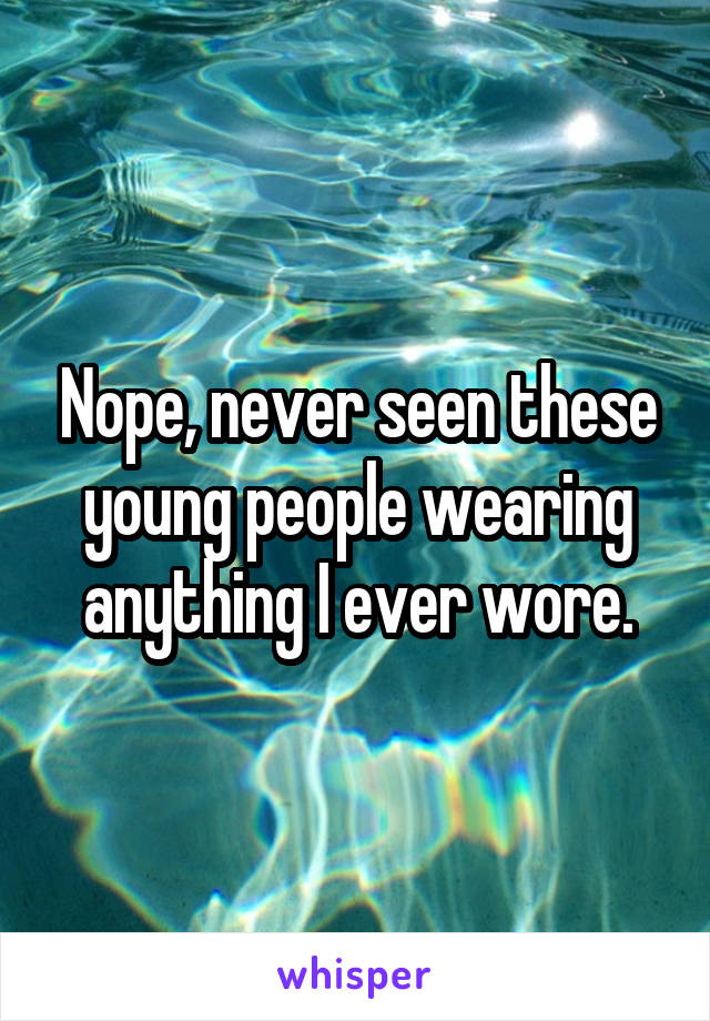 Nope, never seen these young people wearing anything I ever wore.