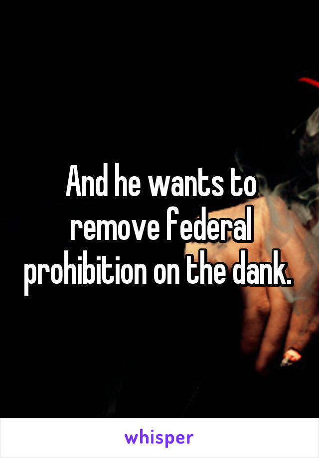 And he wants to remove federal prohibition on the dank. 