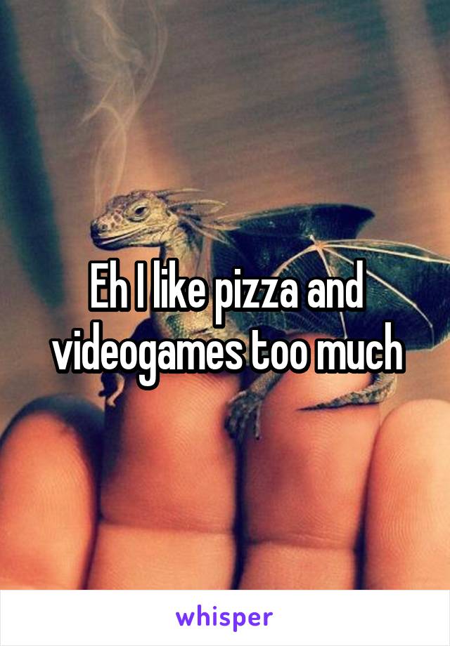 Eh I like pizza and videogames too much