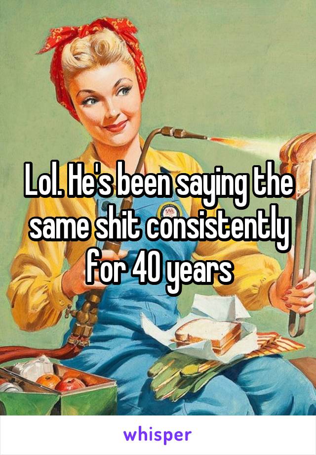 Lol. He's been saying the same shit consistently for 40 years