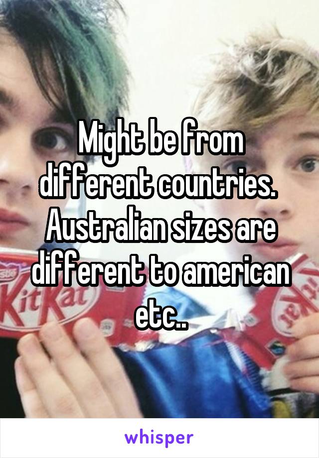 Might be from different countries.  Australian sizes are different to american etc..