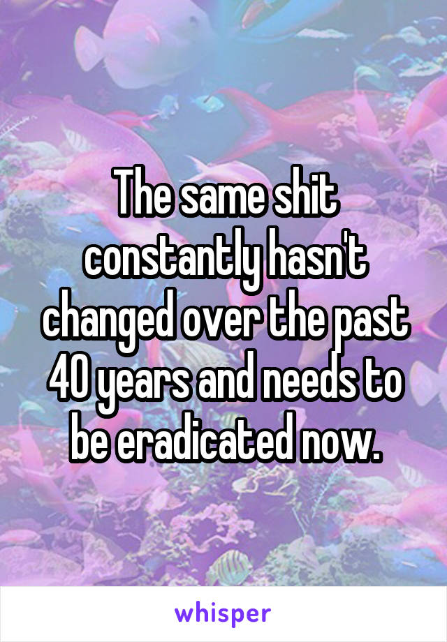 The same shit constantly hasn't changed over the past 40 years and needs to be eradicated now.