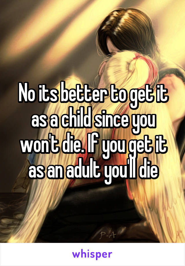 No its better to get it as a child since you won't die. If you get it as an adult you'll die