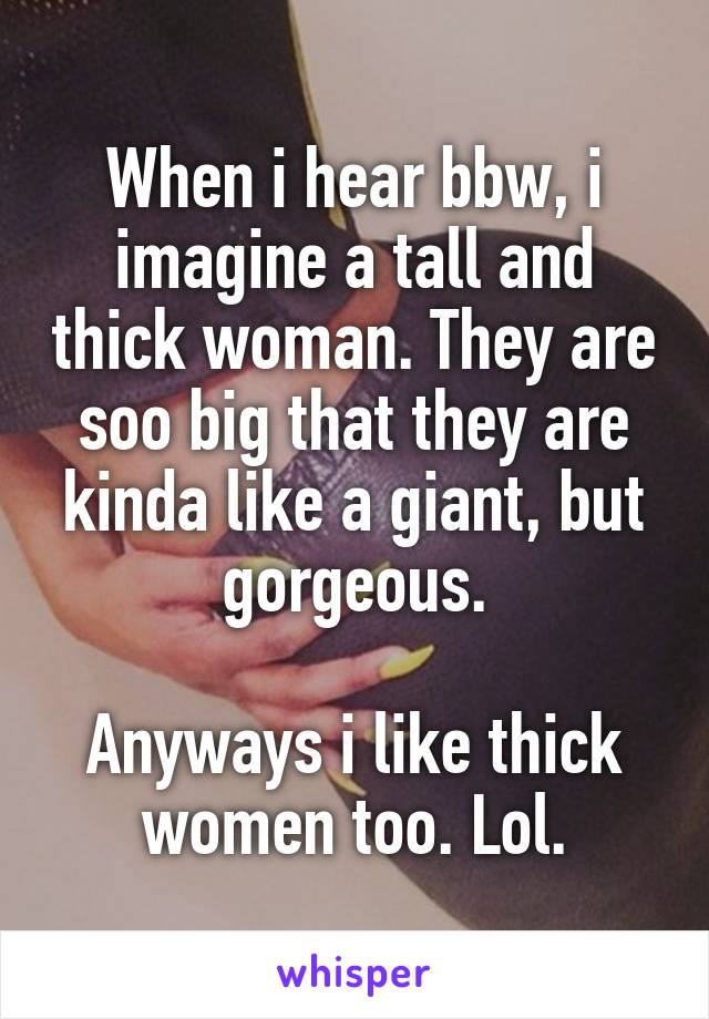 When i hear bbw, i imagine a tall and thick woman. They are soo big that they are kinda like a giant, but gorgeous.

Anyways i like thick women too. Lol.