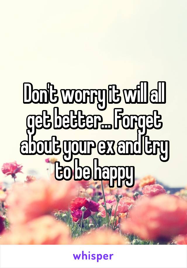 Don't worry it will all get better... Forget about your ex and try to be happy