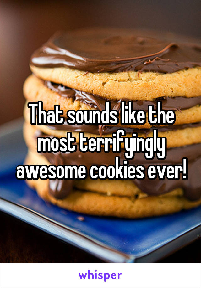 That sounds like the most terrifyingly awesome cookies ever!