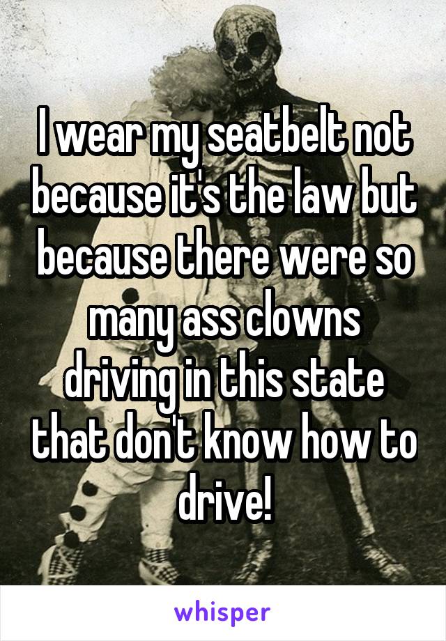 I wear my seatbelt not because it's the law but because there were so many ass clowns driving in this state that don't know how to drive!