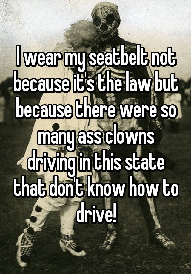 I wear my seatbelt not because it's the law but because there were so many ass clowns driving in this state that don't know how to drive!