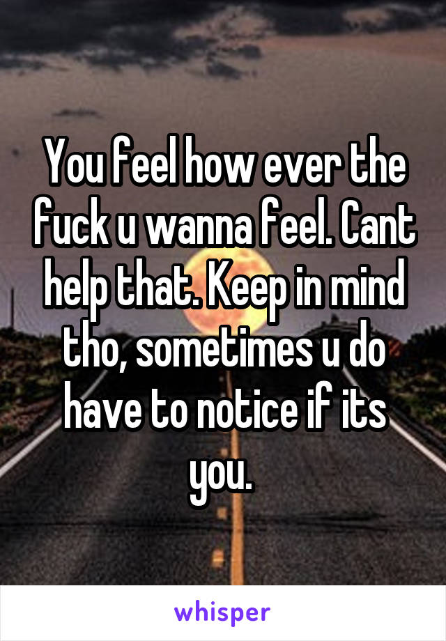 You feel how ever the fuck u wanna feel. Cant help that. Keep in mind tho, sometimes u do have to notice if its you. 