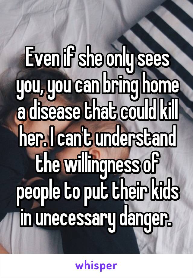 Even if she only sees you, you can bring home a disease that could kill her. I can't understand the willingness of people to put their kids in unecessary danger. 