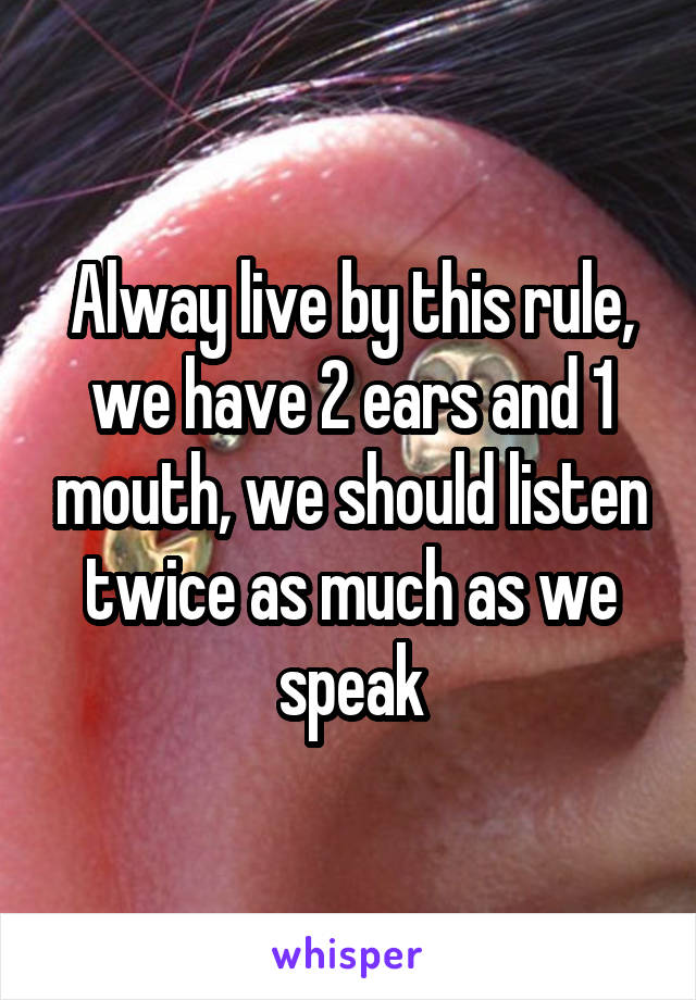 Alway live by this rule, we have 2 ears and 1 mouth, we should listen twice as much as we speak