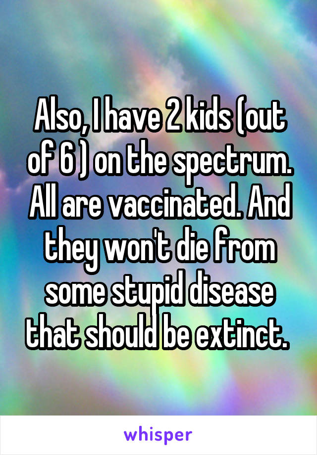 Also, I have 2 kids (out of 6 ) on the spectrum. All are vaccinated. And they won't die from some stupid disease that should be extinct. 