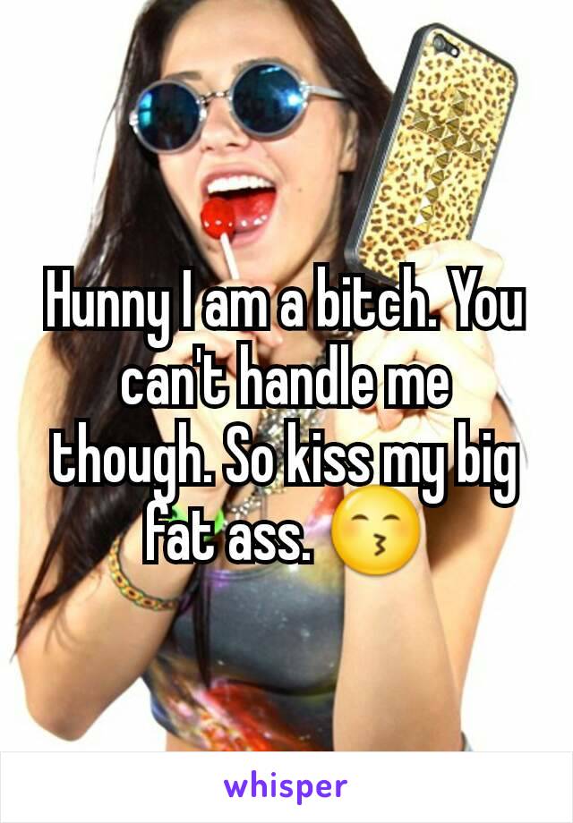 Hunny I am a bitch. You can't handle me though. So kiss my big fat ass. 😙