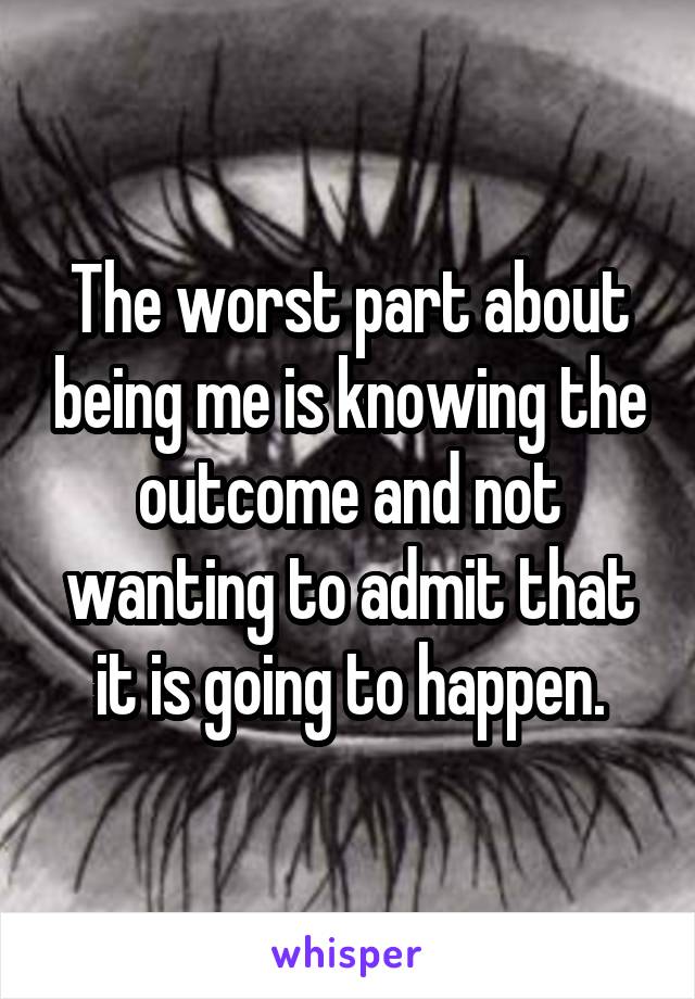 The worst part about being me is knowing the outcome and not wanting to admit that it is going to happen.