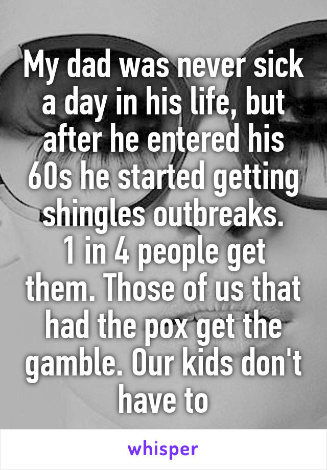 My dad was never sick a day in his life, but after he entered his 60s he started getting shingles outbreaks.
1 in 4 people get them. Those of us that had the pox get the gamble. Our kids don't have to