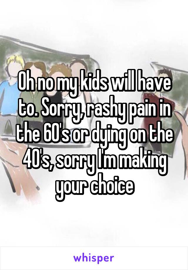 Oh no my kids will have to. Sorry, rashy pain in the 60's or dying on the 40's, sorry I'm making your choice