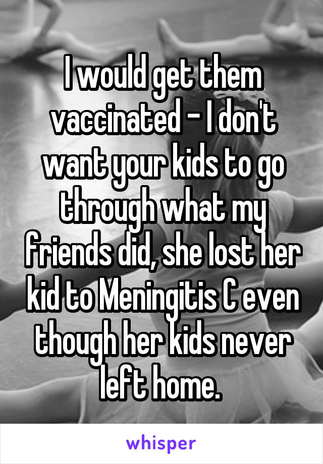 I would get them vaccinated - I don't want your kids to go through what my friends did, she lost her kid to Meningitis C even though her kids never left home. 