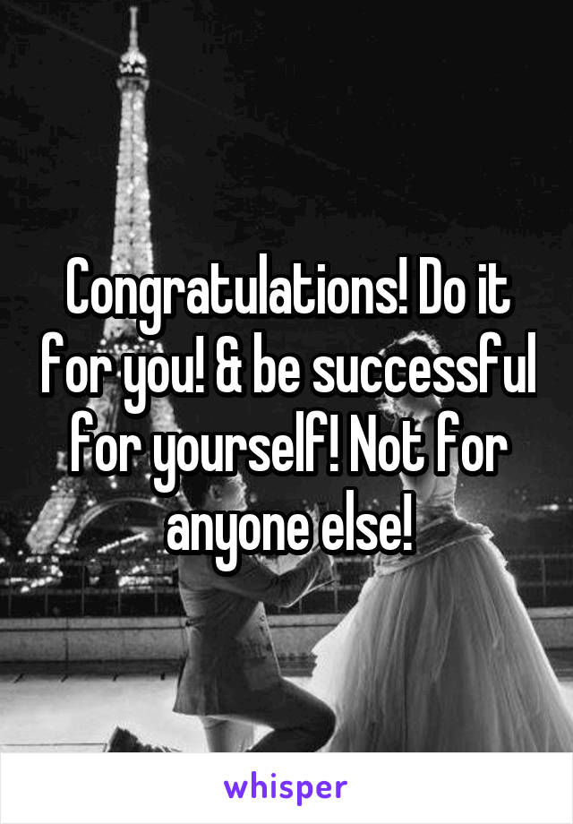 Congratulations! Do it for you! & be successful for yourself! Not for anyone else!