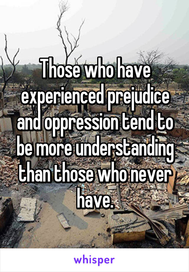 Those who have experienced prejudice and oppression tend to be more understanding than those who never have.