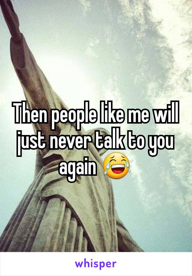 Then people like me will just never talk to you again 😂