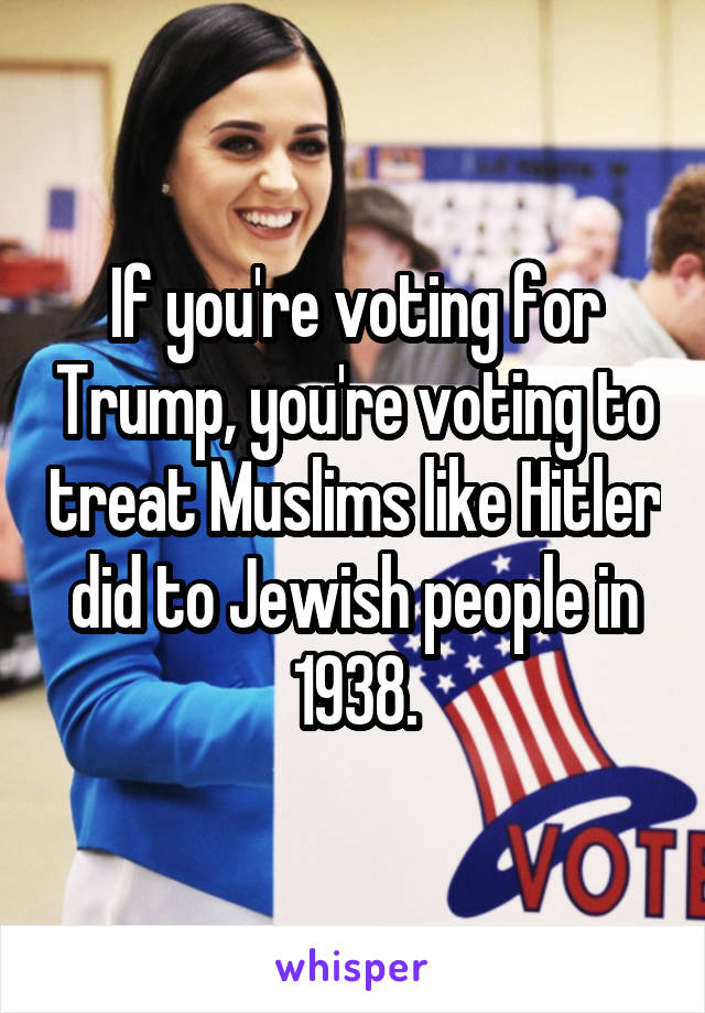 If you're voting for Trump, you're voting to treat Muslims like Hitler did to Jewish people in 1938.